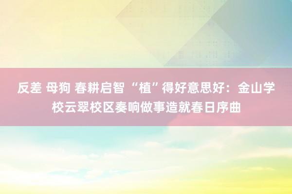 反差 母狗 春耕启智 “植”得好意思好：金山学校云翠校区奏响做事造就春日序曲