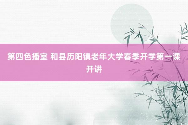 第四色播室 和县历阳镇老年大学春季开学第一课开讲