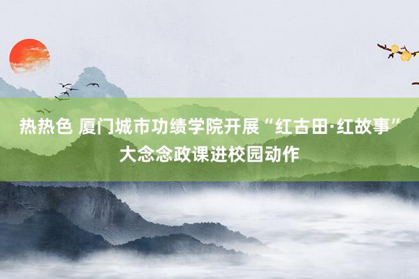 热热色 厦门城市功绩学院开展“红古田·红故事”大念念政课进校园动作