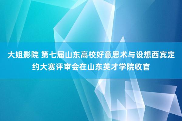 大姐影院 第七届山东高校好意思术与设想西宾定约大赛评审会在山东英才学院收官