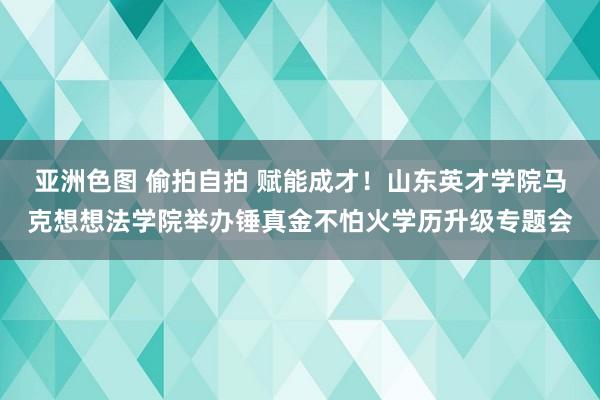 亚洲色图 偷拍自拍 赋能成才！山东英才学院马克想想法学院举办锤真金不怕火学历升级专题会