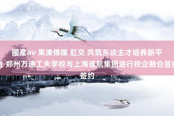 國產av 果凍傳媒 肛交 共筑东谈主才培养新平台 郑州万通工夫学校与上海连航集团进行校企融合签约
