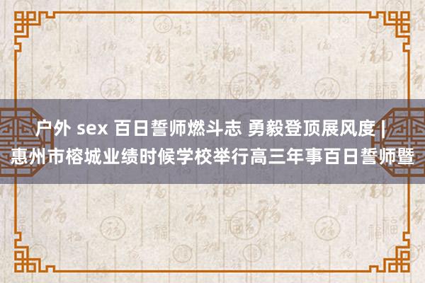 户外 sex 百日誓师燃斗志 勇毅登顶展风度 | 惠州市榕城业绩时候学校举行高三年事百日誓师暨