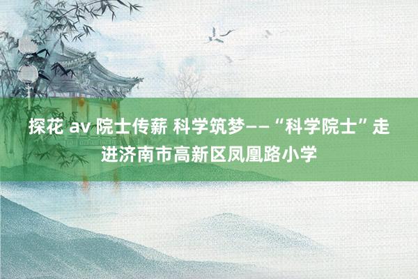 探花 av 院士传薪 科学筑梦——“科学院士”走进济南市高新区凤凰路小学