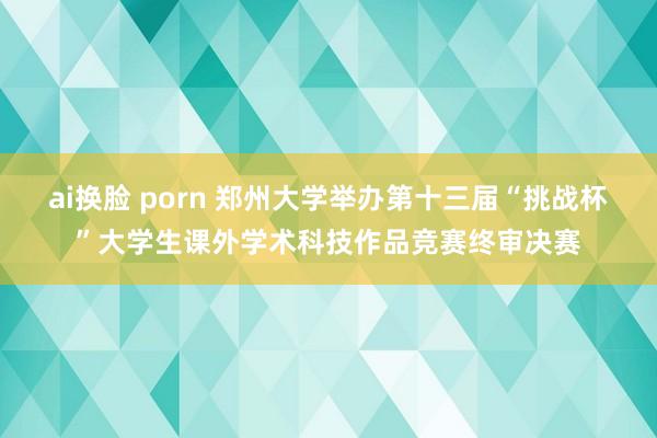 ai换脸 porn 郑州大学举办第十三届“挑战杯”大学生课外学术科技作品竞赛终审决赛