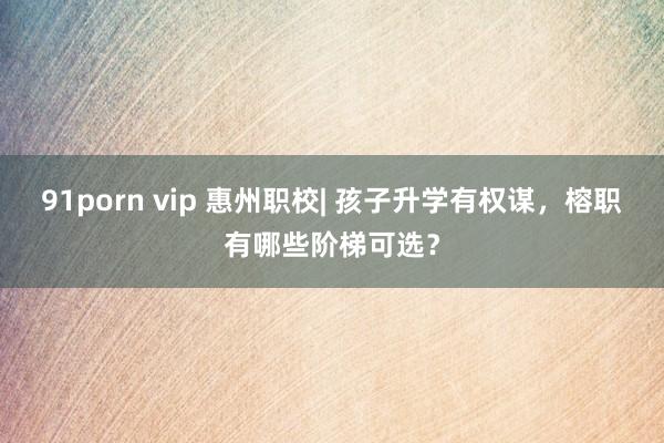 91porn vip 惠州职校| 孩子升学有权谋，榕职有哪些阶梯可选？