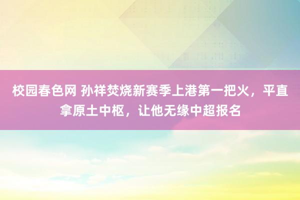 校园春色网 孙祥焚烧新赛季上港第一把火，平直拿原土中枢，让他无缘中超报名