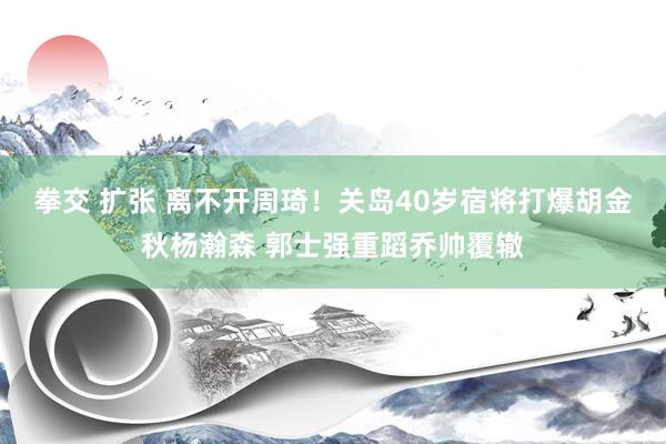 拳交 扩张 离不开周琦！关岛40岁宿将打爆胡金秋杨瀚森 郭士强重蹈乔帅覆辙