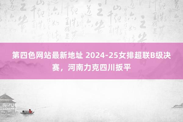 第四色网站最新地址 2024-25女排超联B级决赛，河南力克四川扳平