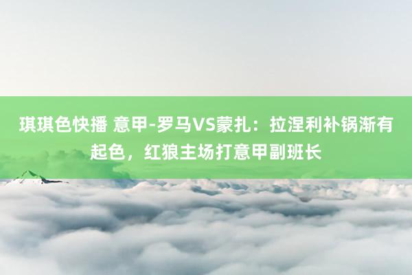 琪琪色快播 意甲-罗马VS蒙扎：拉涅利补锅渐有起色，红狼主场打意甲副班长