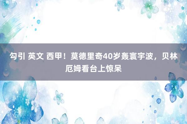 勾引 英文 西甲！莫德里奇40岁轰寰宇波，贝林厄姆看台上惊呆