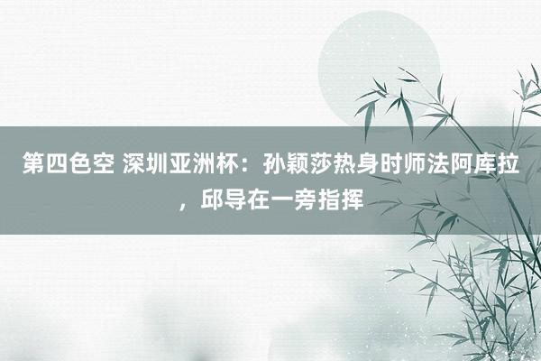 第四色空 深圳亚洲杯：孙颖莎热身时师法阿库拉，邱导在一旁指挥