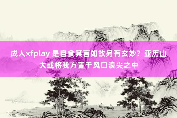 成人xfplay 是自食其言如故另有玄妙？亚历山大或将我方置于风口浪尖之中