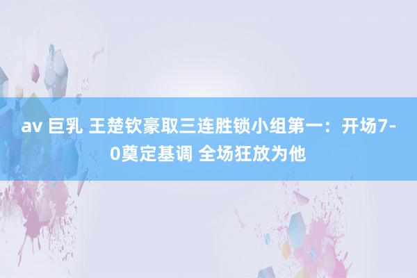 av 巨乳 王楚钦豪取三连胜锁小组第一：开场7-0奠定基调 全场狂放为他