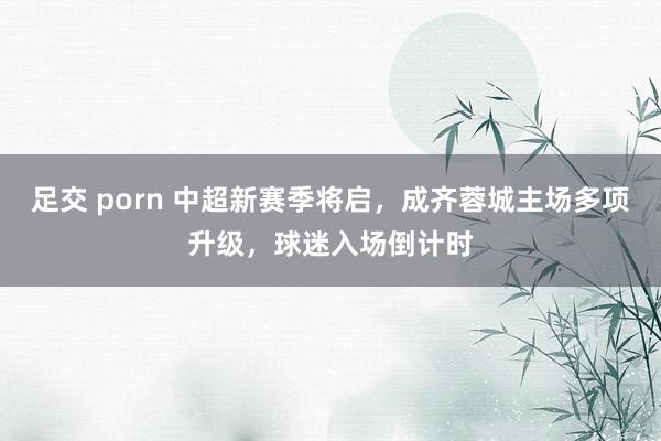 足交 porn 中超新赛季将启，成齐蓉城主场多项升级，球迷入场倒计时