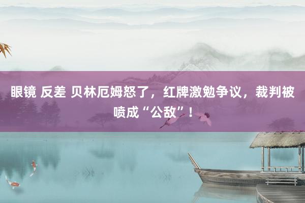 眼镜 反差 贝林厄姆怒了，红牌激勉争议，裁判被喷成“公敌”！