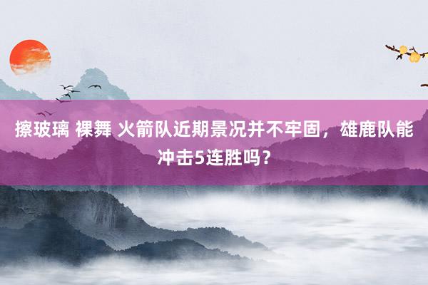 擦玻璃 裸舞 火箭队近期景况并不牢固，雄鹿队能冲击5连胜吗？