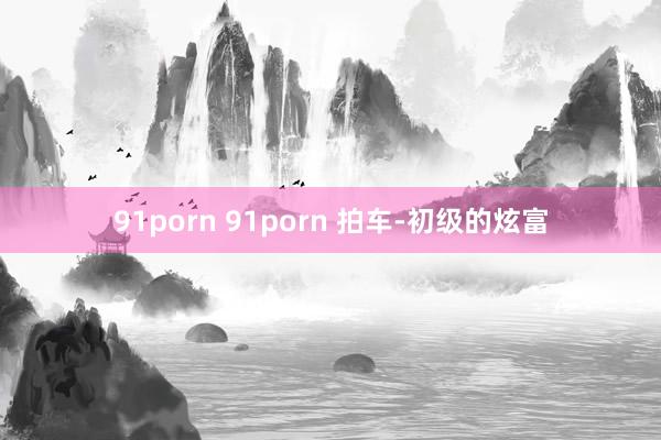 91porn 91porn 拍车-初级的炫富