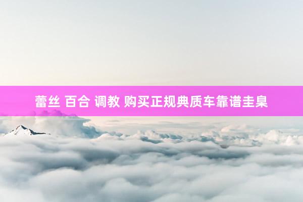 蕾丝 百合 调教 购买正规典质车靠谱圭臬