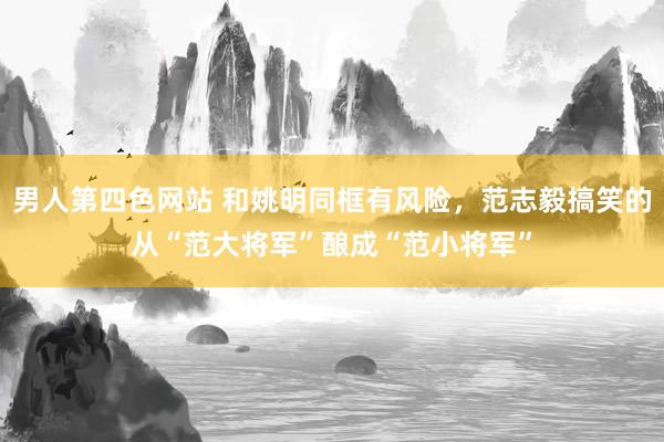 男人第四色网站 和姚明同框有风险，范志毅搞笑的从“范大将军”酿成“范小将军”