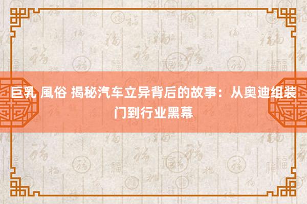巨乳 風俗 揭秘汽车立异背后的故事：从奥迪组装门到行业黑幕