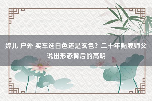 婷儿 户外 买车选白色还是玄色？二十年贴膜师父说出形态背后的高明