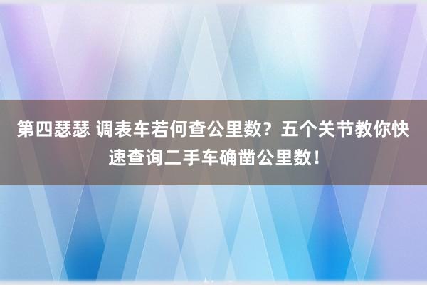 第四瑟瑟 调表车若何查公里数？五个关节教你快速查询二手车确凿公里数！
