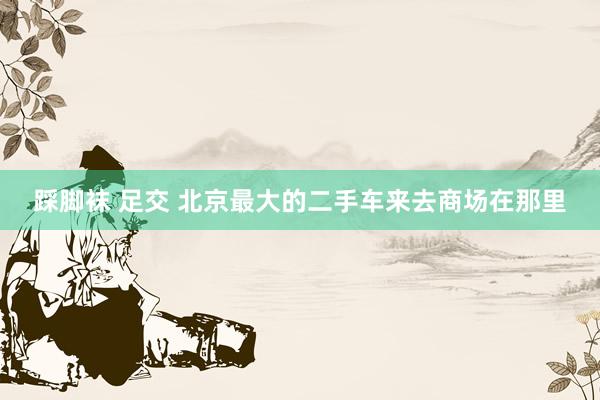 踩脚袜 足交 北京最大的二手车来去商场在那里