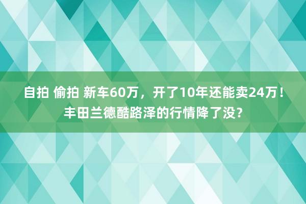 自拍 偷拍 新车60万，开了10年还能卖24万！丰田兰德酷路泽的行情降了没？