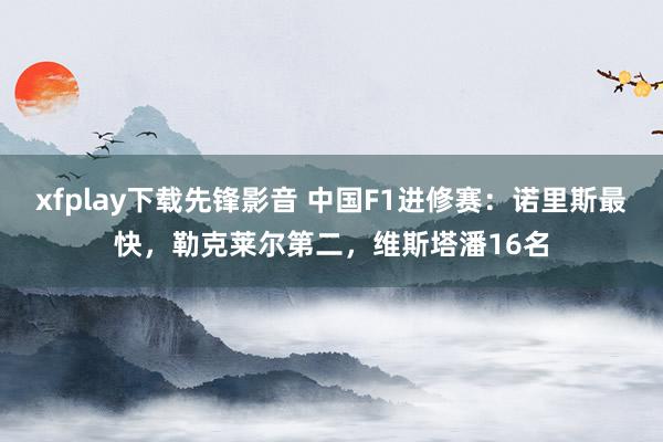 xfplay下载先锋影音 中国F1进修赛：诺里斯最快，勒克莱尔第二，维斯塔潘16名