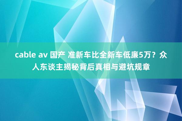 cable av 国产 准新车比全新车低廉5万？众人东谈主揭秘背后真相与避坑规章