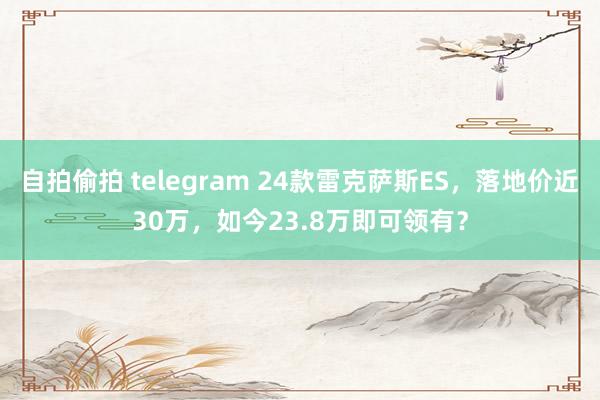 自拍偷拍 telegram 24款雷克萨斯ES，落地价近30万，如今23.8万即可领有？