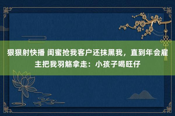 狠狠射快播 闺蜜抢我客户还抹黑我，直到年会雇主把我羽觞拿走：小孩子喝旺仔