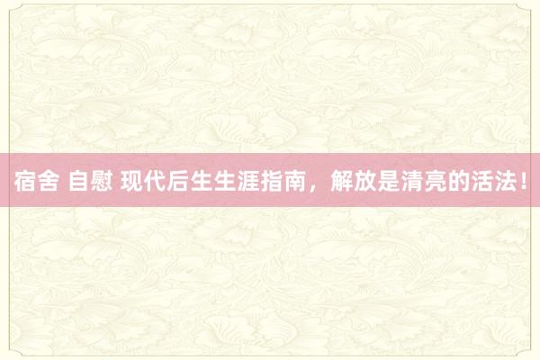 宿舍 自慰 现代后生生涯指南，解放是清亮的活法！