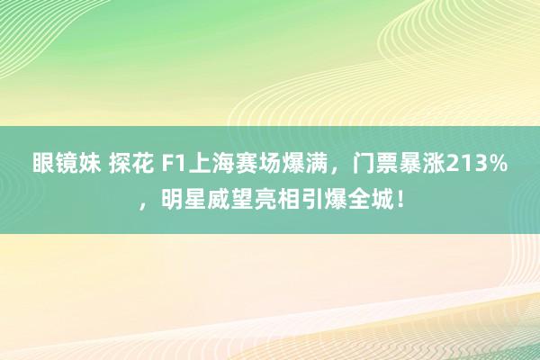 眼镜妹 探花 F1上海赛场爆满，门票暴涨213%，明星威望亮相引爆全城！