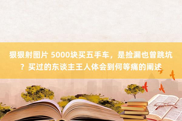 狠狠射图片 5000块买五手车，是捡漏也曾跳坑？买过的东谈主王人体会到何等痛的阐述