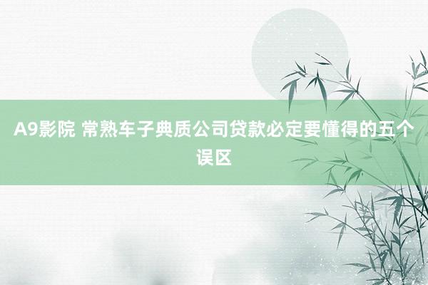 A9影院 常熟车子典质公司贷款必定要懂得的五个误区