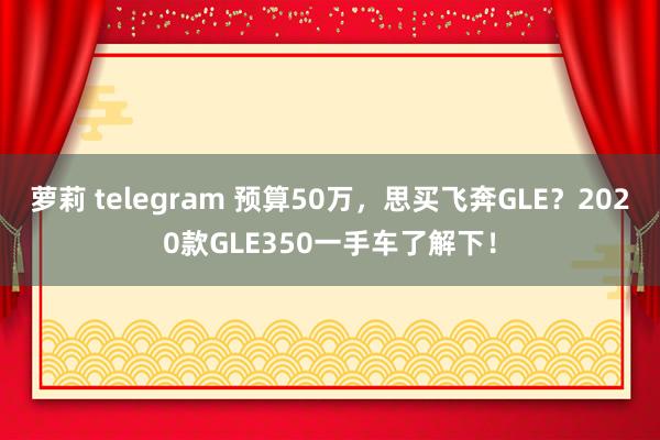 萝莉 telegram 预算50万，思买飞奔GLE？2020款GLE350一手车了解下！