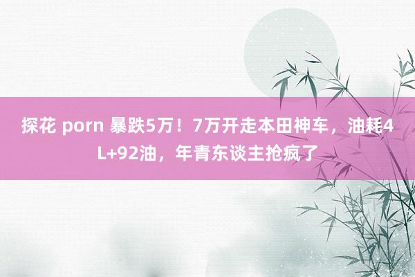 探花 porn 暴跌5万！7万开走本田神车，油耗4L+92油，年青东谈主抢疯了