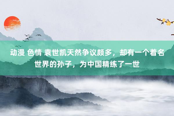 动漫 色情 袁世凯天然争议颇多，却有一个着名世界的孙子，为中国精练了一世