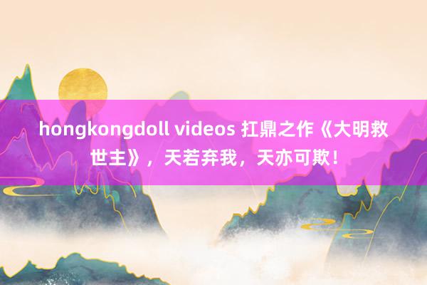hongkongdoll videos 扛鼎之作《大明救世主》，天若弃我，天亦可欺！