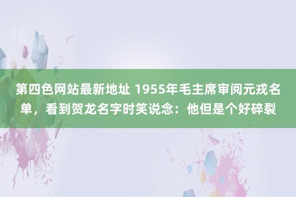 第四色网站最新地址 1955年毛主席审阅元戎名单，看到贺龙名字时笑说念：他但是个好碎裂