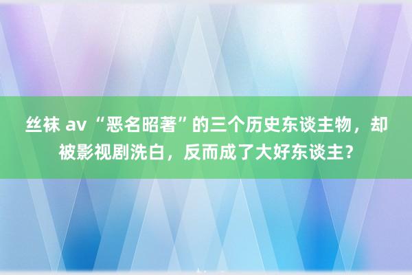 丝袜 av “恶名昭著”的三个历史东谈主物，却被影视剧洗白，反而成了大好东谈主？