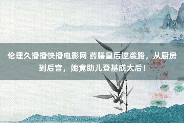伦理久播播快播电影网 药膳皇后逆袭路，从厨房到后宫，她竟助儿登基成太后！