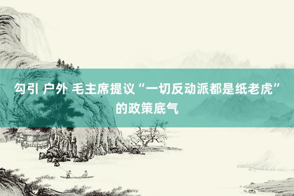 勾引 户外 毛主席提议“一切反动派都是纸老虎”的政策底气