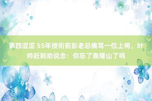 第四涩涩 55年授衔前彭老总痛骂一位上将，叶帅赶到劝说念：你忘了轰隆山了吗