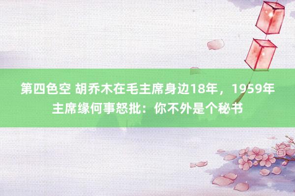 第四色空 胡乔木在毛主席身边18年，1959年主席缘何事怒批：你不外是个秘书