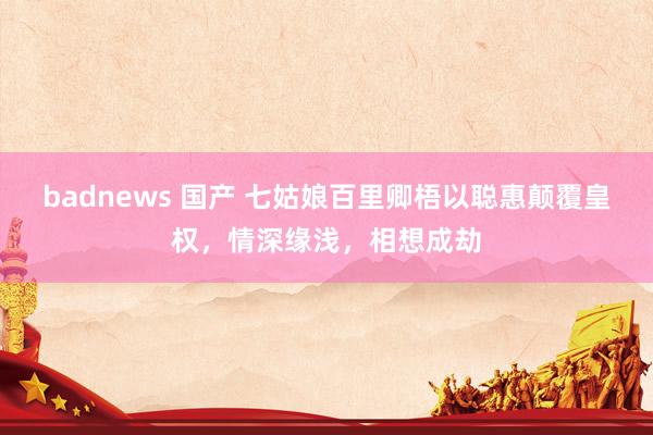 badnews 国产 七姑娘百里卿梧以聪惠颠覆皇权，情深缘浅，相想成劫