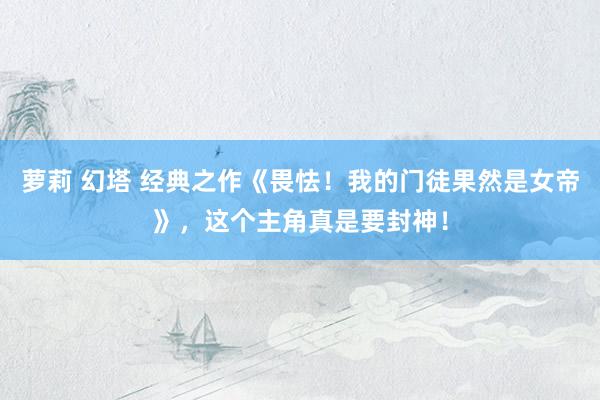 萝莉 幻塔 经典之作《畏怯！我的门徒果然是女帝》，这个主角真是要封神！