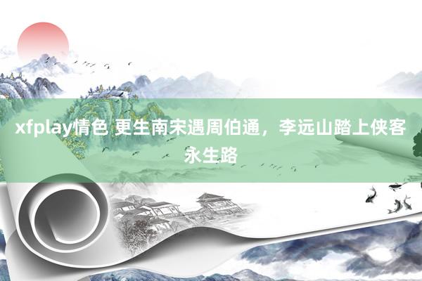 xfplay情色 更生南宋遇周伯通，李远山踏上侠客永生路